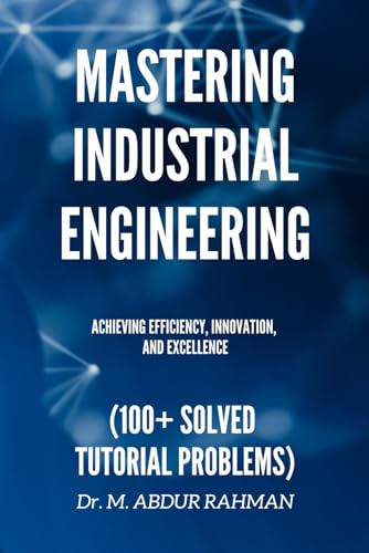 Mastering Industrial Engineering: Achieving Efficiency, Innovation, and Excellence (100+ Solved Tutorial Problems) (A COMPREHENSIVE ENGINEERING SERIES.....)