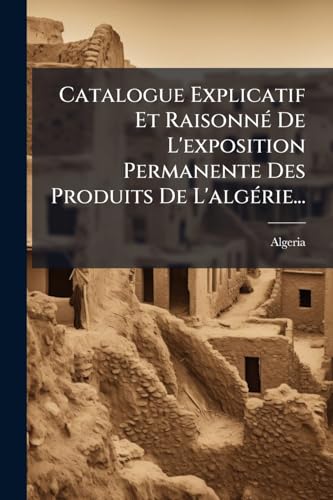 Catalogue Explicatif Et Raisonné De L'exposition Permanente Des Produits De L'algérie... (French Edition)