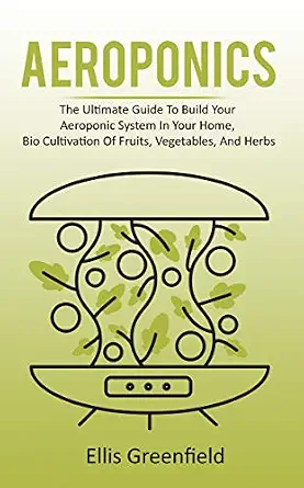 AEROPONICS: The Ultimate Guide To Build Your Aeroponic System In Your Home, Bio Cultivation Of Fruits, Vegetables, And Herbs