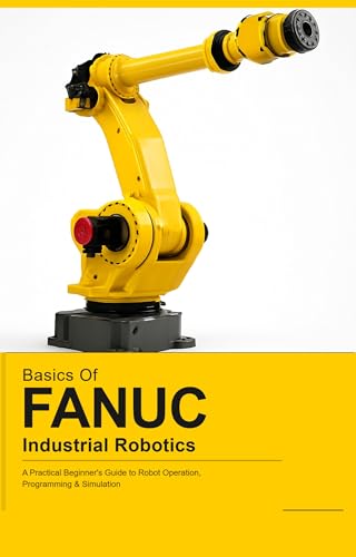 BASICS OF FANUC INDUSTRIAL ROBOTICS: A Practical Beginner's Guide to FANUC Robot Operation, Programming & Simulation