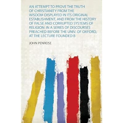 An Attempt to Prove the Truth of Christianity from the Wisdom Displayed in Its Original Establishment, and from the History of False and Corrupted ... the Lecture Founded by the Rev. J. Bampton: 1