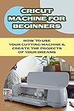  Cricut Machine For Beginners: How To Use Your Cutting Machine & Create The Projects Of Your Dreams: How To Create Cricut Projects With Your Cricut Machine (English Edition)