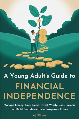 A YOUNG ADULT’S GUIDE TO FINANCIAL INDEPENDENCE: How to Manage Money, Save Smart, Invest Wisely, Boost Income, and Build Confidence for a Prosperous Future