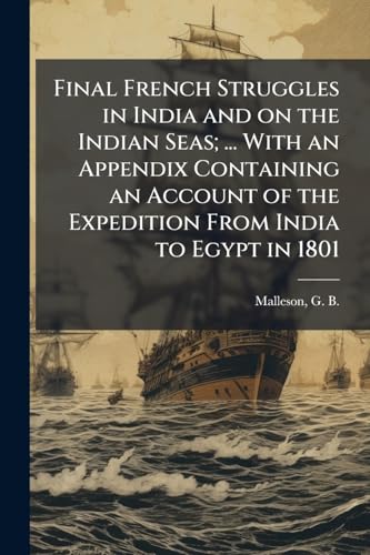 Final French Struggles in India and on the Indian Seas; ... With an Appendix Containing an Account of the Expedition From India to Egypt in 1801