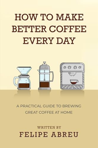 How to Make Better Coffee Every Day: A Practical Guide to Brewing Great Coffee at Home