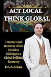 ACT LOCAL THINK GLOBAL: International Business Ethics Decision Making In a Global Political Economy Warren National University