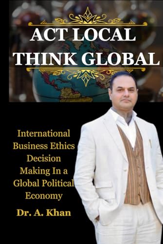  ACT LOCAL THINK GLOBAL: International Business Ethics Decision Making In a Global Political Economy Warren National University
