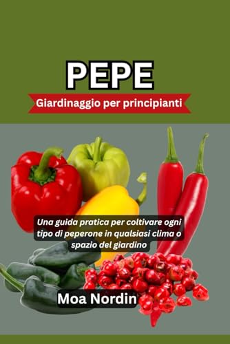 PEPE Giardinaggio per principianti: Una guida pratica per coltivare ogni tipo di peperone in qualsiasi clima o spazio del giardino