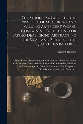 The Students's Guide to the Practice of Measuring and Valuing Artificers' Works, Containing Directions for Taking Dimensions, Abstracting the Same, ... for Valuation of Labour and for The...