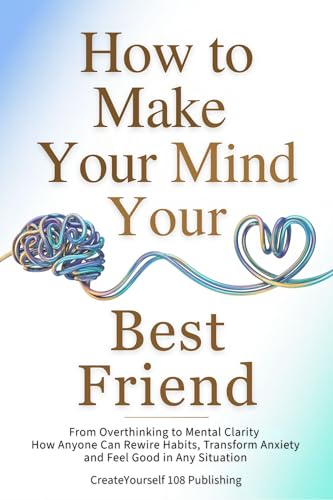 How To Make Your Mind Your Best Friend: From Overthinking to Mental Clarity—How Anyone Can Rewire Habits, Transform Anxiety and Feel Good in Any Situation