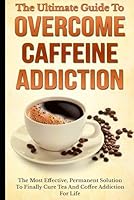 The Ultimate Guide to Overcome Caffeine Addiction : The Most Effective, Permanent Solution to Finally Cure Tea and Coffee Addiction for Life 1549791338 Book Cover