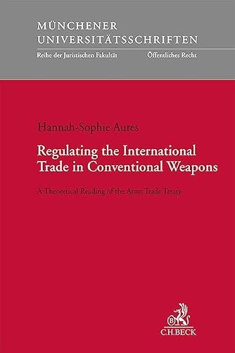 Regulating the International Trade in Conventional Weapons: A Theoretical Reading of the Arms Trade Treaty (Münchener Universitätsschriften)