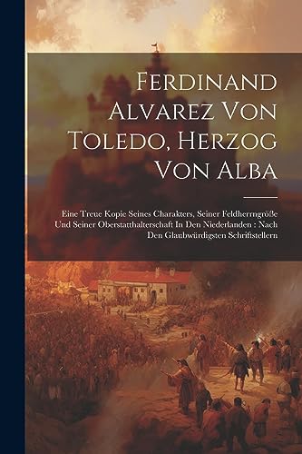 Ferdinand Alvarez Von Toledo, Herzog Von Alba: Eine Treue Kopie Seines Charakters, Seiner Feldherrngröße Und Seiner Oberstatthalterschaft In Den ... Schriftstellern (German Edition)