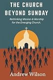 The Church Beyond Sunday: Rethinking Mission & Worship for the Emerging Church