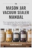 THE MASON JAR VACUUM SEALER MANUAL: The Complete Owner's Guide to Electric &...