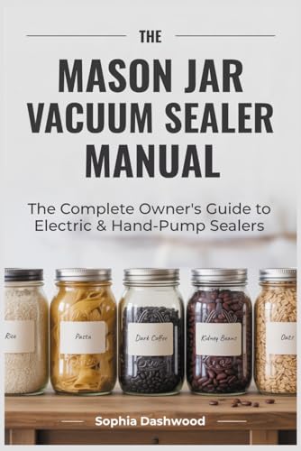 THE MASON JAR VACUUM SEALER MANUAL: The Complete Owner's Guide to Electric & Hand-Pump Sealers Setup, Food Safety, Storage Times & Troubleshooting for Every Model
