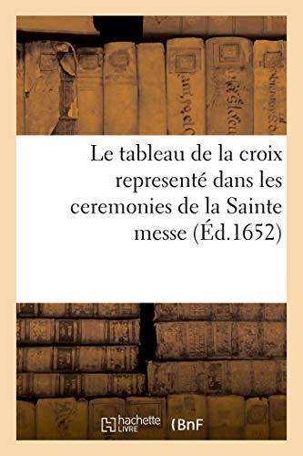 Le tableau de la croix representé dans les ceremonies de la Sainte messe: ensemble le tresor de la devotion aux soufrances de Notre S. I. C. le tout enrichi de belles figures (French Edition)