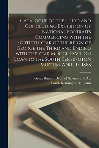 Catalogue of the Third and Concluding Exhibition of National Portraits Commencing With the Fortieth Year of the Reign of George the Third and Ending ... the South Kensington Museum. April 13, 1868