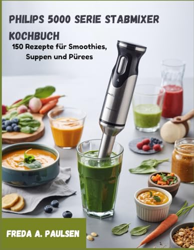 Philips 5000 Serie Stabmixer Kochbuch: 150 Rezepte für Smoothies, Suppen und Pürees