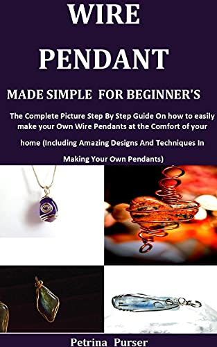 WIRE PENDANT MADE SIMPLE FOR BEGINNER'S: The Complete Picture Step By Step Guide On How To Easily Make Your Own Wire Pendants at the Comfort of your Home (Including Amazing Designs And Techniques