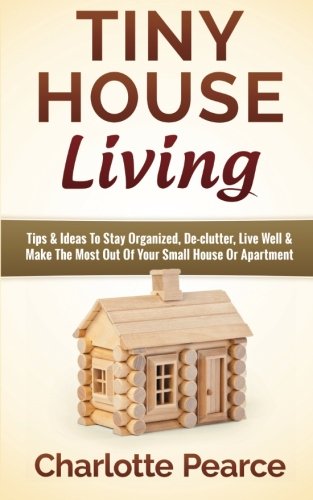 Tiny House Living: Tips & Ideas to Stay Organized, De-Clutter, Live Well & Make the Most Out of Your Small House or Apartment