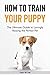 How to Train Your Puppy: The Ultimate Guide to Lovingly Raising the Perfect Pet