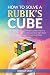 How To Solve A Rubik's Cube: Master The Solution Towards Completing The Rubik's Cube In The Easiest And Quickest Methods Possible With Step By Step Instructions For Beginners