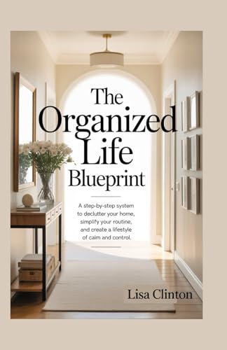 The Organized Life Blueprints: A Step-By-Step System To Declutter Your Home, Simplify Your Routine And Create A Lifestyle Of Calm And Control