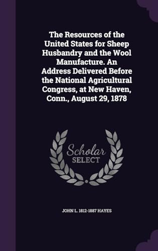 The Resources of the United States for Sheep Husbandry and the Wool Manufacture. An Address Delivered Before the National Agricultural Congress, at New Haven, Conn., August 29, 1878