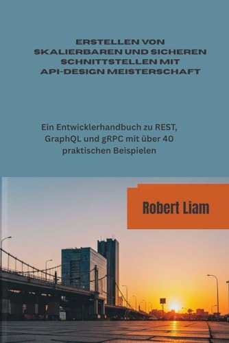 Erstellen von skalierbaren und sicheren Schnittstellen mit API-DESIGN MEISTERSCHAFT: Ein Entwicklerhandbuch zu REST, GraphQL und gRPC mit über 40 praktischen Beispielen