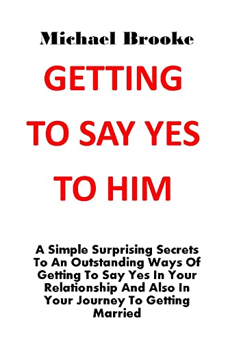 GETTING TO SAY YES TO HIM: A Simple Surprising Secrets To An Outstanding Ways Of Getting To Say Yes In Your Relationship And Also In Your Journey To Getting Married. No More Argument, No More Pain