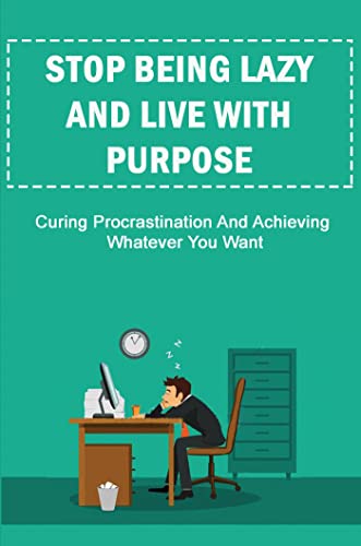 Stop Being Lazy And Live With Purpose: Curing Procrastination And Achieving Whatever You Want