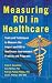 Measuring ROI in Healthcare: Tools and Techniques to Measure the Impact and ROI in Healthcare Improvement Projects and Programs