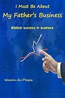 I Must Be about My Father's Business: Biblical Success in Business 1505853907 Book Cover