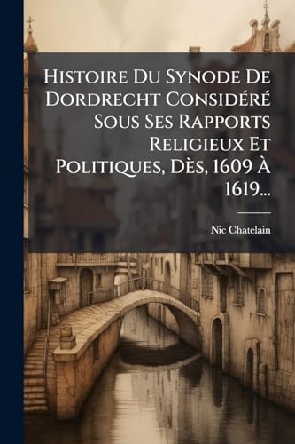 Histoire Du Synode De Dordrecht Considéré Sous Ses Rapports Religieux Et Politiques, Dès, 1609 À 1619... (French Edition)