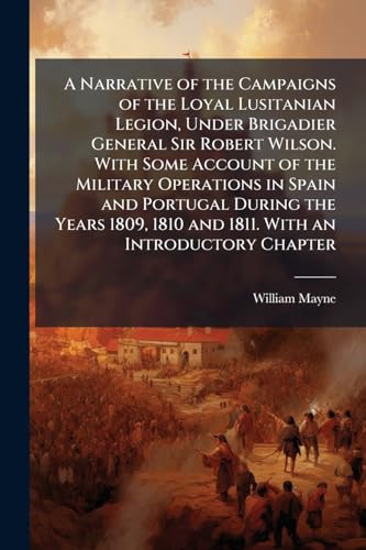 A Narrative of the Campaigns of the Loyal Lusitanian Legion, Under Brigadier General Sir Robert Wilson. With Some Account of the Military Operations ... 1810 and 1811. With an Introductory Chapter