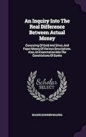 An Inquiry Into The Real Difference Between Actual Money: Consisting Of Gold And Silver, And Paper Money Of Various Descriptions. Also, An Examination 1354604989 Book Cover