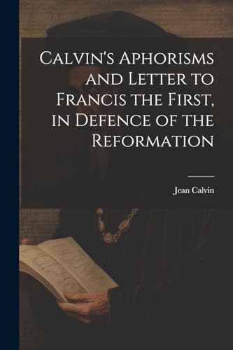 Calvin's Aphorisms and Letter to Francis the First, in Defence of the Reformation