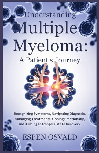 Understanding Multiple Myeloma: A Patient's Journey: Recognizing Symptoms, Navigating Diagnosis, Managing Treatments, Coping Emotionally, and Building a Stronger Path to Recovery