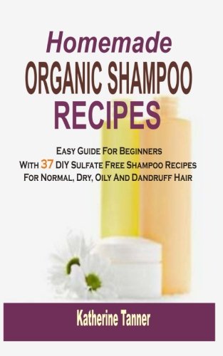 Homemade Organic Shampoo Recipes: Easy Guide For Beginners With 37 DIY Sulfate Free Shampoo Recipes For Normal, Dry, Oily And Dandruff Hair