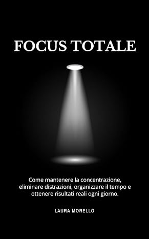 Focus Totale: Come mantenere la concentrazione, eliminare distrazioni, organizzare il tempo e ottenere risultati reali ogni giorno.