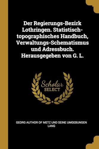 Der Regierungs-Bezirk Lothringen. Statistisch-topographisches Handbuch, Verwaltungs-Schematismus und Adressbuch. Herausgegeben von G. L. (German Edition)
