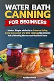  Water Bath Canning for Beginners: Master Simple Methods to Preserve Safely, Avoid Guesswork and Stop Spoilage for a Pantry Full of Healthy, Homemade Foods All Year