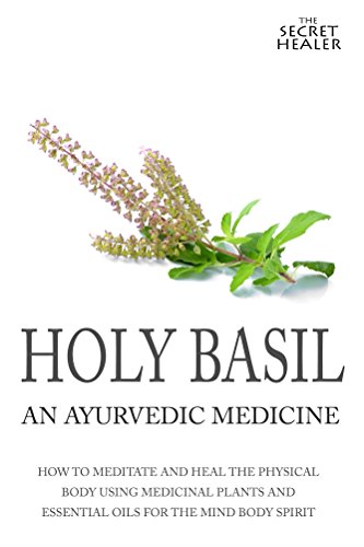 Holy Basil - Ayurvedic Medicine's Tulsi: How To Meditate And Heal The Physical Body Using Medicinal Plants and Essential Oils For The Mind Body Spirit (The Secret Healer Oils Manuals)