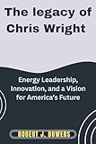 The Legacy of Chris Wright: Energy Leadership, Innovation, and a Vision for America’s Future