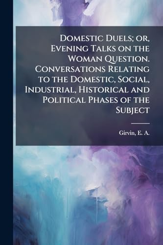 Domestic Duels; or, Evening Talks on the Woman Question. Conversations Relating to the Domestic, Social, Industrial, Historical and Political Phases of the Subject