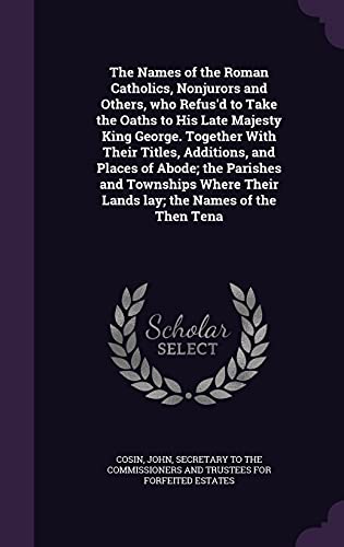 The Names of the Roman Catholics, Nonjurors and Others, who Refus'd to Take the Oaths to His Late Majesty King George. Together With Their Titles, ... Their Lands lay; the Names of the Then Tena