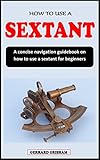  HOW TO USE A SEXTANT: A concise navigation guidebook on how to use a sextant for beginners (English Edition)