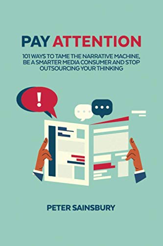 Pay Attention: 101 Ways To Tame The Narrative Machine, Be A Smarter Media Consumer And Stop Outsourcing Your Thinking