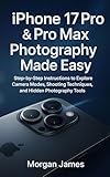 iPhone 17 Pro & Pro Max Photography Made Easy: Step-by-Step Instructions to Explore Camera Modes, Shooting Techniques, and Hidden Photography Tools (Camera and video tools guide Book 6)